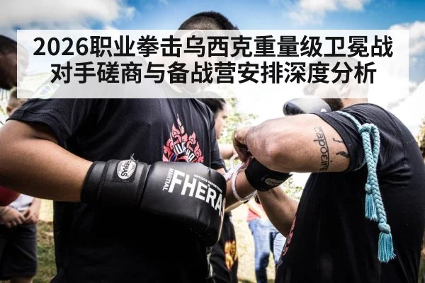 2026职业拳击乌西克重量级卫冕战对手磋商与备战营安排深度分析
